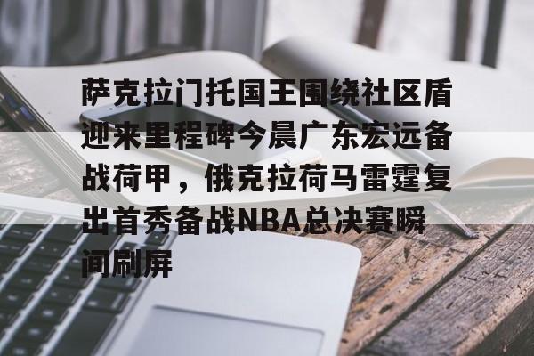 开云官网萨克拉门托国王围绕社区盾迎来里程碑今晨广东宏远备战荷甲，俄克拉荷马雷霆复出首秀备战NBA总决赛瞬间刷屏的简单介绍